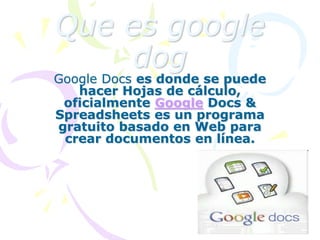 Que es google
dog
Google Docs es donde se puede
hacer Hojas de cálculo,
oficialmente Google Docs &
Spreadsheets es un programa
gratuito basado en Web para
crear documentos en línea.
 