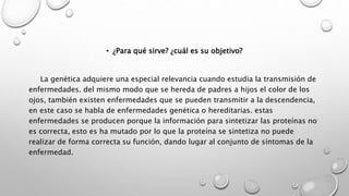 • ¿Para qué sirve? ¿cuál es su objetivo?
La genética adquiere una especial relevancia cuando estudia la transmisión de
enfermedades. del mismo modo que se hereda de padres a hijos el color de los
ojos, también existen enfermedades que se pueden transmitir a la descendencia,
en este caso se habla de enfermedades genética o hereditarias. estas
enfermedades se producen porque la información para sintetizar las proteínas no
es correcta, esto es ha mutado por lo que la proteína se sintetiza no puede
realizar de forma correcta su función, dando lugar al conjunto de síntomas de la
enfermedad.
 