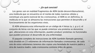 • ¿En qué consiste?
Los genes son en realidad fragmentos de ADN (ácido desoxirribonucleico),
una molécula que se encuentra en el núcleo de todas nuestras células y
constituye una parte esencial de los cromosomas. el ADN es en definitiva, la
molécula en la que se almacena las instrucciones que permiten el desarrollo y el
funcionamiento de los organismos vivos.
El ADN almacena esta información en un código de 4 letras (a, t, g y c). el
conjunto de letras con las que se puede sintetizar una proteína se denomina
gen. alteraciones en esta información, pueden producir proteínas no funcionales
que pueden provocar el desarrollo de una enfermedad.
El paquete completo de instrucciones de ADN (también llamado genoma),
está dividido en 23 volúmenes de información llamados cromosomas. de cada
uno de estos volúmenes tenemos dos copias una heredada de nuestro padre y
otra de nuestra madre. cada cromosoma contiene miles de genes.
 