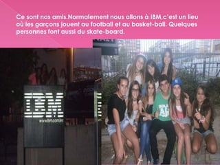 Ce sont nos amis.Normalement nous allons à IBM,c’est un lieu
où les garçons jouent au football et au basket-ball. Quelques
personnes font aussi du skate-board.
 