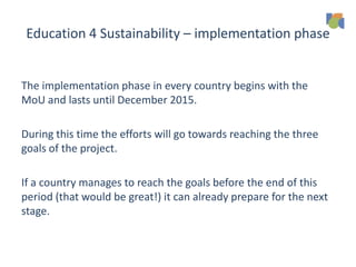 Education 4 Sustainability – implementation phase
The implementation phase in every country begins with the
MoU and lasts until December 2015.
During this time the efforts will go towards reaching the three
goals of the project.
If a country manages to reach the goals before the end of this
period (that would be great!) it can already prepare for the next
stage.
 