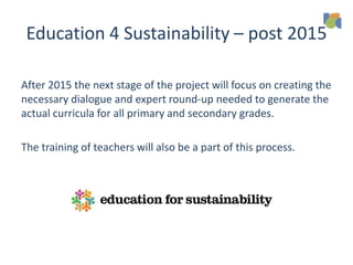 Education 4 Sustainability – post 2015
After 2015 the next stage of the project will focus on creating the
necessary dialogue and expert round-up needed to generate the
actual curricula for all primary and secondary grades.
The training of teachers will also be a part of this process.
 