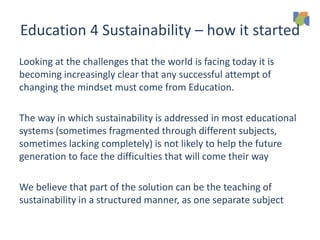 Education 4 Sustainability – how it started
Looking at the challenges that the world is facing today it is
becoming increasingly clear that any successful attempt of
changing the mindset must come from Education.
The way in which sustainability is addressed in most educational
systems (sometimes fragmented through different subjects,
sometimes lacking completely) is not likely to help the future
generation to face the difficulties that will come their way
We believe that part of the solution can be the teaching of
sustainability in a structured manner, as one separate subject
 