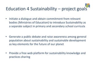 Education 4 Sustainability – project goals
• Initiate a dialogue and obtain commitment from relevant
bodies (Ministries of Education) to introduce Sustainability as
a separate subject in primary and secondary school curricula
• Generate a public debate and raise awareness among general
population about sustainability and sustainable development
as key elements for the future of our planet
• Provide a free web platform for sustainability knowledge and
practices sharing
 