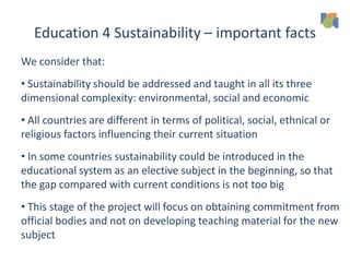 Education 4 Sustainability – important facts
We consider that:
• Sustainability should be addressed and taught in all its three
dimensional complexity: environmental, social and economic
• All countries are different in terms of political, social, ethnical or
religious factors influencing their current situation
• In some countries sustainability could be introduced in the
educational system as an elective subject in the beginning, so that
the gap compared with current conditions is not too big
• This stage of the project will focus on obtaining commitment from
official bodies and not on developing teaching material for the new
subject
 