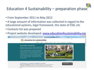 Education 4 Sustainability – preparation phase
• From September 2011 to May 2012
• A large amount of information was collected in regard to the
educational systems, legal framework, the state of ESD, etc
• Contacts list was prepared
• Project website developed: www.education4sustainability.org
 