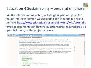 Education 4 Sustainability – preparation phase
• All the information collected, including the part compiled for
the Rio+20 Earth Summit was uploaded in a separate tab called
the Wiki: http://www.education4sustainability.org/wiki/doku.php
• Project documentation (letters, questionnaires, reports) are also
uploaded there, as the project advances
 