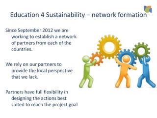 Education 4 Sustainability – network formation
Since September 2012 we are
working to establish a network
of partners from each of the
countries.
We rely on our partners to
provide the local perspective
that we lack.
Partners have full flexibility in
designing the actions best
suited to reach the project goal
 
