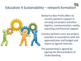 Education 4 Sustainability – network formation
Nektarina Non Profit offers its
country partners support in
carrying out project activities:
logistics, communication, media,
reporting and financial support.
Country partners carry out project
activities in accordance with the
approved plan and budget and
report at agreed intervals.
The partnership is agreed by
signing the Memorandum of
Understanding
 