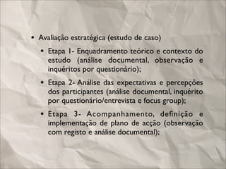 • Avaliação estratégica (estudo de caso)
  • Etapa 1- Enquadramento teórico e contexto do
    estudo (análise documental, observação e
    inquéritos por questionário);
  • Etapa 2- Análise das expectativas e percepções
    dos participantes (análise documental, inquérito
    por questionário/entrevista e focus group);
  • Etapa 3- Acompanhamento, deﬁnição e
    implementação de plano de acção (observação
    com registo e análise documental);
 