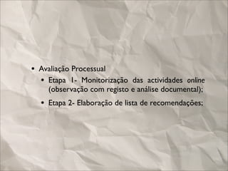 • Avaliação Processual
  • Etapa 1- Monitorização das actividades online
    (observação com registo e análise documental);
  • Etapa 2- Elaboração de lista de recomendações;
 