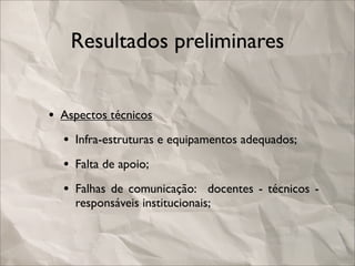 Resultados preliminares


• Aspectos técnicos
  • Infra-estruturas e equipamentos adequados;
  • Falta de apoio;
  • Falhas de comunicação: docentes - técnicos -
    responsáveis institucionais;
 