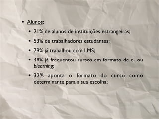 • Alunos:
  • 21% de alunos de instituições estrangeiras;
  • 53% de trabalhadores estudantes;
  • 79% já trabalhou com LMS;
  • 49% já frequentou cursos em formato de e- ou
    blearning;
  • 32% aponta o formato do curso como
    determinante para a sua escolha;
 