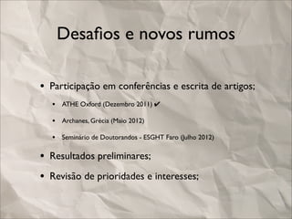 Desaﬁos e novos rumos

• Participação em conferências e escrita de artigos;
  • ATHE Oxford (Dezembro 2011) ✔
  • Archanes, Grécia (Maio 2012)
  • Seminário de Doutorandos - ESGHT Faro (Julho 2012)

• Resultados preliminares;
• Revisão de prioridades e interesses;
 