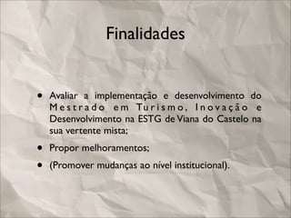 Finalidades


•   Avaliar a implementação e desenvolvimento do
    M e s t r a d o e m Tu r i s m o , I n o v a ç ã o e
    Desenvolvimento na ESTG de Viana do Castelo na
    sua vertente mista;
•   Propor melhoramentos;
•   (Promover mudanças ao nível institucional).
 