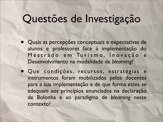 Questões de Investigação

•   Quais as percepções conceptuais e expectativas de
    alunos e professores face à implementação do
    M e s t r a d o e m Tu r i s m o , I n o v a ç ã o e
    Desenvolvimento na modalidade de blearning?
•   Q u e c o n d i ç õ e s , re c u r s o s , e s t r a t é g i a s e
    instrumentos foram mobilizados pelos docentes
    para a sua implementação e de que forma estes se
    adequam aos princípios enunciados na declaração
    de Bolonha e ao paradigma de blearning neste
    contexto?
 