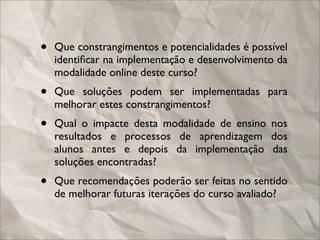•   Que constrangimentos e potencialidades é possível
    identiﬁcar na implementação e desenvolvimento da
    modalidade online deste curso?
•   Que soluções podem ser implementadas para
    melhorar estes constrangimentos?
•   Qual o impacte desta modalidade de ensino nos
    resultados e processos de aprendizagem dos
    alunos antes e depois da implementação das
    soluções encontradas?
•   Que recomendações poderão ser feitas no sentido
    de melhorar futuras iterações do curso avaliado?
 
