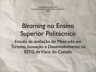 Universidade de Aveiro 2012
          Programa Doutoral em Multimédia em Educação
                              SIME




     Blearning no Ensino
    Superior Politécnico
  Estudo de avaliação do Mestrado em
Turismo, Inovação e Desenvolvimento na
       ESTG de Viana do Castelo
 