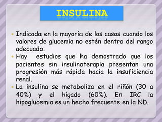  Indicada en la mayoría de los casos cuando los
  valores de glucemia no estén dentro del rango
  adecuado.
 Hay    estudios que ha demostrado que los
  pacientes sin insulinoterapia presentan una
  progresión más rápida hacia la insuficiencia
  renal.
 La insulina se metaboliza en el riñón (30 a
  40%) y el hígado (60%). En IRC la
  hipoglucemia es un hecho frecuente en la ND.
 