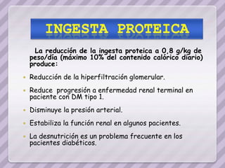 La reducción de la ingesta proteica a 0,8 g/kg de
    peso/día (máximo 10% del contenido calórico diario)
    produce:
   Reducción de la hiperfiltración glomerular.
   Reduce progresión a enfermedad renal terminal en
    paciente con DM tipo 1.
   Disminuye la presión arterial.
   Estabiliza la función renal en algunos pacientes.
   La desnutrición es un problema frecuente en los
    pacientes diabéticos.
 