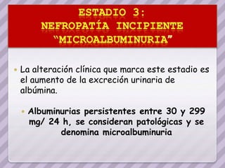    La alteración clínica que marca este estadio es
    el aumento de la excreción urinaria de
    albúmina.

       Albuminurias persistentes entre 30 y 299
        mg/ 24 h, se consideran patológicas y se
               denomina microalbuminuria
 