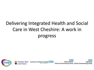 Delivering Integrated Health and Social 
Care in West Cheshire: A work in 
progress 
 