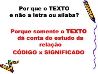 Por que o TEXTO
e não a letra ou sílaba?

Porque somente o TEXTO
  dá conta do estudo da
         relação
 CÓDIGO x SIGNIFICADO
 