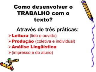 Como desenvolver o
   TRABALHO com o
       texto?
    Através de três práticas:
Leitura (lido e ouvido)
Produção (coletiva e individual)
Análise Lingüística
(impresso e do aluno)
 