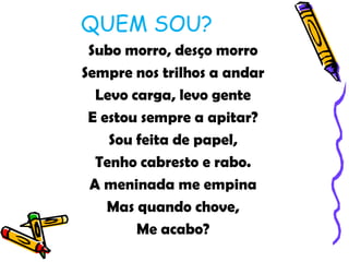 QUEM SOU?
 Subo morro, desço morro
Sempre nos trilhos a andar
  Levo carga, levo gente
 E estou sempre a apitar?
    Sou feita de papel,
  Tenho cabresto e rabo.
 A meninada me empina
    Mas quando chove,
        Me acabo?
 