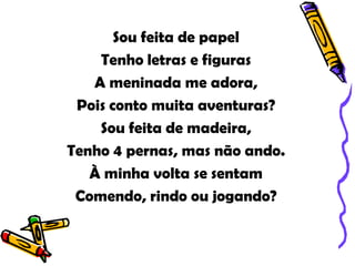 Sou feita de papel
    Tenho letras e figuras
   A meninada me adora,
 Pois conto muita aventuras?
    Sou feita de madeira,
Tenho 4 pernas, mas não ando.
   À minha volta se sentam
 Comendo, rindo ou jogando?
 