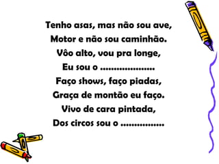 Tenho asas, mas não sou ave,
 Motor e não sou caminhão.
  Vôo alto, vou pra longe,
   Eu sou o ....................
  Faço shows, faço piadas,
 Graça de montão eu faço.
   Vivo de cara pintada,
 Dos circos sou o ................
 