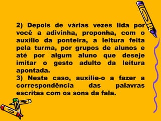 2) Depois de várias vezes lida por
você a adivinha, proponha, com o
auxílio da ponteira, a leitura feita
pela turma, por grupos de alunos e
até por algum aluno que deseje
imitar o gesto adulto da leitura
apontada.
3) Neste caso, auxilie-o a fazer a
correspondência     das      palavras
escritas com os sons da fala.
 