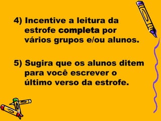 4) Incentive a leitura da
   estrofe completa por
   vários grupos e/ou alunos.

5) Sugira que os alunos ditem
   para você escrever o
   último verso da estrofe.
 