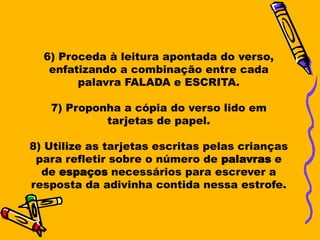 6) Proceda à leitura apontada do verso,
   enfatizando a combinação entre cada
        palavra FALADA e ESCRITA.

   7) Proponha a cópia do verso lido em
            tarjetas de papel.

8) Utilize as tarjetas escritas pelas crianças
 para refletir sobre o número de palavras e
  de espaços necessários para escrever a
resposta da adivinha contida nessa estrofe.
 