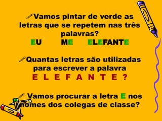 Vamos pintar de verde as
letras que se repetem nas três
           palavras?
   EU      ME     ELEFANTE

Quantas letras são utilizadas
  para escrever a palavra
   E L E F A N T E ?

 Vamos procurar a letra E nos
nomes dos colegas de classe?
 