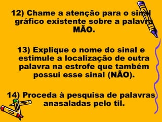 12) Chame a atenção para o sinal
 gráfico existente sobre a palavra
               MÃO.

  13) Explique o nome do sinal e
  estimule a localização de outra
  palavra na estrofe que também
      possui esse sinal (NÃO).

14) Proceda à pesquisa de palavras
        anasaladas pelo til.
 