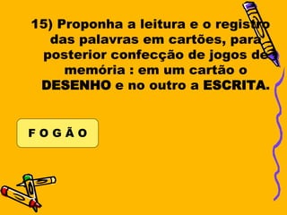 15) Proponha a leitura e o registro
  das palavras em cartões, para
 posterior confecção de jogos de
     memória : em um cartão o
 DESENHO e no outro a ESCRITA.


FOGÃO
 