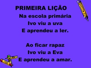 PRIMEIRA LIÇÃO
 Na escola primária
    Ivo viu a uva
  E aprendeu a ler.

   Ao ficar rapaz
   Ivo viu a Eva
E aprendeu a amar.
 