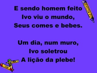 E sendo homem feito
  Ivo viu o mundo,
Seus comes e bebes.

 Um dia, num muro,
     Ivo soletrou
  A lição da plebe!
 