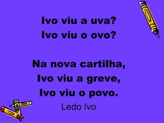 Ivo viu a uva?
 Ivo viu o ovo?

Na nova cartilha,
 Ivo viu a greve,
  Ivo viu o povo.
     Ledo Ivo
 