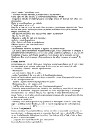 - Mort? întrebă Claire frînînd brusc.
- Mai mort decît de-a binelea, cum obişnuia să spună mama.
Claire o privi fix, albă ca varul şi neîncrezătoare şi repetă:--Mort?
- Se pare că a ţinut o predică în plus şi a enervat pe cineva atît de mult, încît a fost scos
din circulaţie.
Claire îşi umezi buzele cu nervozitate.
- Vrei să spui că a fost ucis?
Un şofer le claxona furios, iar un altul făcu spre ele un gest obscen, depăşindu-le. Claire
făcu un efort pentru a-şi lua piciorul de pe pedala de frînă mutîndu-l pe acceleraţie.
Maşina porni hurducat.
- Dar ce ai? Credeam că o să aplauzi? Vrei să trec eu la volan?
- Nu, nu, mă simt bine.
- Nu prea se vede. De fapt, arăţi ca dracu'.
- A fost o noapte îngrozitoare.
- Mary Catherine? Claire scutură din cap.
- Nişte coşmaruri care m-au ţinut trează.
- în legătură cu ce?
- Nu contează. Yasmine, eşti sigură în legătură cu Jackson Wilde?
- Am auzit la aeroport în timp ce-mi aşteptam bagajele. Aveau un televizor în funcţiune în
compartimentul destinat liniilor aeriene Avis. Lumea se strînsese grămadă în jurul lui. Am
întrebat pe cineva ce se întîmpla, aşteptîndu-mă la ceva de genul exploziei navetei
Challenger. Dar omul mi-a spus: „Tele-predicatorul ăla a fost împuşcat azi-noapte". Şi,
din
Sandra Brown
moment ce eu am o păpuşă vrăjitoare cu chipul unui anume telepredicator, am devenit evident
foarte curioasă. M-am strecurat mai aproape de televizor şi am auzit cu urechile mele.
- La Fairmont a fost ucis? Yasmine o privi curioasă.
- De unde ştii?
- Am auzit că acolo stătea. De la Andre.
- Andre. Am uitat de el, dar avea altceva de făcut în djmineaţa asta.
înainte ca Yasmine să mai spună ceva despre prietenul lor comun, Claire puse altă întrebare:
- Cine a descoperit cadavrul?
- Soţia lui l-a găsit dimineaţa în pat găurit de trei gloanţe.
- Dumnezeule. La ce oră l-a descoperit?
- Oră? La naiba, habar n-am. N-au spus. Şi ce importanţă mai are?
Yasmine îşi scoase atunci baticul roşu lăsîndu-şi liber părul lung şi bogat tipic african, pentru
care era atît de renumită. Din poşeta foarte mare luă cîteva brăţări pe care şi le strecură pe
încheieturile fine ale • mîinilor. Apoi, îşi puse o pereche de cercei de forma unor discuri
uriaşe. Numai cu aceste cîteva schimbări cosmetice şi imaginea celui mai celebru model etnic
de după Iman începu să apară.
- Au arestat pe cineva? -Nu.
Yasmine îşi coloră buzele apoi cu un ruj ajutîndu-se de o mică perie cu un vîrf foarte fin şi
după ce îşi dădu şi cu fard de obraz, îşi privi în oglindă chipul perfect din toate unghiurile. '
v^---------------------------( 28 ")----------------------------
Mătase franţuzească
Nu mai era oră de vîrf, dar ca întotdeauna traficul era intens pe autostradă. C(aire înainta cu
uşurinţa pe care i-o dădeau experienţa şi obişnuinţa, doar toată viaţa ei trăise în New Orleans.
Acum, de cînd Yasmine îşi împărţea timpul între New Orleans şi New York, .Claire se ducea
de obicei să o ia de la aeroport.
- Ucigaşul a lăsat vreun indiciu? Au găsit arma crimei?1
Enervată, Yasmine închise oglinda la loc.
 