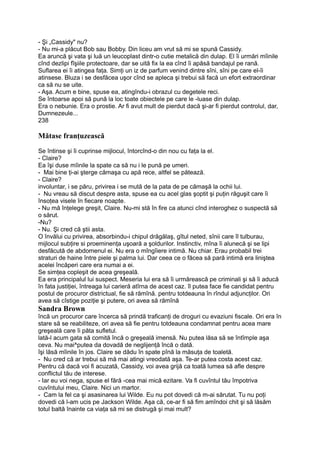 - Şi „Cassidy" nu?
- Nu mi-a plăcut Bob sau Bobby. Din liceu am vrut să mi se spună Cassidy.
Ea aruncă şi vata şi luă un leucoplast dintr-o cutie metalică din dulap. El îi urmări mîinile
cînd dezlipi fîşiile protectoare, dar se uită fix la ea cînd îi apăsă bandajul pe rană.
Suflarea ei îi atingea faţa. Simţi un iz de parfum venind dintre sîni, sîni pe care el-îi
atinsese. Bluza i se desfăcea uşor cînd se apleca şi trebui să facă un efort extraordinar
ca să nu se uite.
- Aşa. Acum e bine, spuse ea, atingîndu-i obrazul cu degetele reci.
Se întoarse apoi să pună la loc toate obiectele pe care le -luase din dulap.
Era o nebunie. Era o prostie. Ar fi avut mult de pierdut dacă şi-ar fi pierdut controlul, dar,
Dumnezeule...
238
Mătase franţuzească
Se întinse şi îi cuprinse mijlocul, întorcînd-o din nou cu faţa la el.
- Claire?
Ea îşi duse mîinile la spate ca să nu i le pună pe umeri.
- Mai bine ţi-ai şterge cămaşa cu apă rece, altfel se pătează.
- Claire?
involuntar, i se păru, privirea i se mută de la pata de pe cămaşă la ochii lui.
- Nu vreau să discut despre asta, spuse ea cu acel glas şoptit şi puţin răguşit care îi
însoţea visele în fiecare noapte.
- Nu mă înţelege greşit, Claire. Nu-mi stă în fire ca atunci cînd interoghez o suspectă să
o sărut.
-Nu?
- Nu. Şi cred că ştii asta.
O învălui cu privirea, absorbindu-i chipul drăgălaş, gîtul neted, sînii care îl tulburau,
mijlocul subţire si proeminenţa uşoară a şoldurilor. Instinctiv, mîna îi alunecă şi se lipi
desfăcută de abdomenul ei. Nu era o mîngîiere intimă. Nu chiar. Erau probabil trei
straturi de haine între piele şi palma lui. Dar ceea ce o făcea să pară intimă era liniştea
acelei încăperi care era numai a ei.
Se simţea copleşit de acea greşeală.
Ea era principalul lui suspect. Meseria lui era să îi urmărească pe criminali şi să îi aducă
în fata justiţiei, întreaga lui carieră atîrna de acest caz. îl putea face fie candidat pentru
postul de procuror districtual, fie să rămînă. pentru totdeauna în rîndul adjuncţilor. Ori
avea să cîstige poziţie şi putere, ori avea să rămînă
Sandra Brown
încă un procuror care încerca să prindă traficanţi de droguri cu evaziuni fiscale. Ori era în
stare să se reabiliteze, ori avea să fie pentru totdeauna condamnat pentru acea mare
greşeală care îi păta sufletul.
lată-l acum gata să comită încă o greşeală imensă. Nu putea lăsa să se întîmple aşa
ceva. Nu mai^putea da dovadă de neglijenţă încă o dată.
îşi lăsă mîinile în jos. Claire se dădu în spate pînă la măsuţa de toaletă.
- Nu cred că ar trebui să mă mai atingi vreodată aşa. Te-ar putea costa acest caz.
Pentru că dacă voi fi acuzată, Cassidy, voi avea grijă ca toată lumea să afle despre
conflictul tău de interese.
- Iar eu voi nega, spuse el fără -cea mai mică ezitare. Va fi cuvîntul tău împotriva
cuvîntului meu, Claire. Nici un martor.
- Cam la fel ca şi asasinarea lui Wilde. Eu nu pot dovedi că m-ai sărutat. Tu nu poţi
dovedi că l-am ucis pe Jackson Wilde. Aşa că, ce-ar fi să fim amîndoi chit şi să lăsăm
totul baltă înainte ca viaţa să mi se distrugă şi mai mult?
 