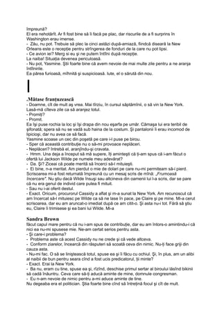 împreună?
El era nehotărît. Ar fi fost bine să îi facă pe plac, dar riscurile de a fi surprins în
Washington erau imense.
- Zău, nu pot. Trebuie să plec la cinci astăzi după-amiază, fiindcă diseară la New
Orleans este o recepţie pentru strîngerea de fonduri de la care nu pot lipsi.
- Ce avion iei? Merg si eu şi ne putem întîlni după recepţie.
La naiba! Situaţia devenea periculoasă.
- Nu pot, Yasmine. Ştii foarte bine că avem nevoie de mai multe zile pentru a ne aranja
întîlnirile.
Ea părea furioasă, mîhnită şi suspicioasă. Iute, el o sărută din nou.
l.Mătase franţuzească
- Doamne, cît de mult aş vrea. Mai tîrziu, în cursul săptămînii, o să vin la New York.
Lasă-mă cîteva zile ca să aranjez totul.
- Promiţi?
- Promit.
Ea îşi puse rochia la loc şi îşi drapa din nou eşarfa pe umăr. Cămaşa lui era teribil de
şifonată; spera să nu se vadă sub haina de la costum. Şi pantalonii îi erau incomod de
lipicioşi, dar nu avea ce să facă.
Yasmine scoase un cec din poşetă pe care i-l puse pe birou.
- Sper că această contribuţie nu o să-mi provoace neplăceri.
- Neplăceri? întrebă el, aranjîndu-şi cravata.
- Hmm. Una deja a început să mă supere, îţi aminteşti că ţi-am spus că i-am făcut o
ofertă lui Jackson Wilde pe numele meu adevărat?
- Da. Şi? Ziceai că poate merită să încerci să-l mituieşti.
- Ei bine, n-a meritat. Am pierdut o mie de dolari pe care nu-mi permiteam să-i pierd.
Scrisoarea mi-a fost returnată împreună cu un mesaj scris de mînă: „Frumoasă
încercare". Nu ştiu dacă Wilde însuşi sau altcineva din oamenii lui l-a scris, dar se pare
că nu era genul de individ care putea fi mituit.
- Sau nu i-ai oferit destul.
- Exact. Oricum, procurorul Cassidy a aflat şi m-a sunat la New York. Am recunoscut că
am încercat să-l mituiesc pe Wilde ca să ne lase în pace, pe Claire şi pe mine. Mi-a cerut
scrisoarea, dar eu am aruncat-o imediat după ce am citit-o. Şi asta nu-i tot. Fără să ştiu
eu, Claire îi trimisese şi ea bani lui Wilde. Mi-a
Sandra Brown
făcut capul mare pentru că nu i-am spus de contribuţie, dar eu am întors-o amintindu-i că
nici ea nu-mi spusese mie. Ne-am certat serios pentru asta.
- Şi care-i problema?
- Problema aste că acest Cassidy nu ne crede şi că vede altceva.
- Conform ziarelor, încearcă din răsputeri să scoată ceva din nimic. Nu-ţi face griji din
cauza asta.
- Nu-mi fac. O să se liniştească totul, spuse ea şi îi făcu cu ochiul. Şi, în plus, am un alibi
al naibii de bun pentru seara cînd a fost ucis predicatorul, ţii minte?
- Exact. Erai la New York.
- Ba nu, eram cu tine, spuse ea şi, rîzînd, deschise primul sertar al biroului lăsînd bikinii
să cadă înăuntru. Ceva care să-ţi aducă aminte de mine, domnule congresman.
- Eu n-am nevoie de nimic pentru a-mi aduce aminte de tine.
Nu degeaba era el politician. Ştia foarte bine cînd să întreţină focul şi cît de mult.
 