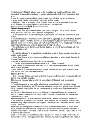 Prefăcîndu-se înflăcărat, o trase spre el. Se îmbrăţişară şi se sărutară încă o dată.
încercă să îşi ascundă nerăbdarea în spatele sărutului său şi să ignore disperarea dintr-
al ei.
în cele din urmă, ea se pregăti de plecare. Apoi, cu o mînă pe clanţă, se întoarse.
- Mister, dacă voi afla vreodată că m-ai minţit, o să fie de rău.
- Să te mint? făcu el şi luîndu-i rnîna, i-o trecu peste fermoarul pantalonilor şi spuse
şoptit: în legătură cu anumite lucruri un bărbat nu poate să mintă.
v-------------------------------C 252 ^}---------------------------
Mătase franţuzească
Pentru prima dată, ea nu se bucură de şansa de a-l mîngîia. Cînd el îi dădu drumul
mîinii, ea o lăsă să îi cadă lipsită de viaţă pe lîngă trup.
- M-am gîndit doar că ar fi bine să te previn, scumpule, spuse ea. Eu nu mă înfurii, mă
răzbun.
în tonul ei era ceva ce îl deranja, înainte să deschidă uşa afişă iar un zîmbet larg de ochii
secretarei, îi strînse mînă lui Yasmine, îi mulţumi foarte mult pentru sprijinul financiar
acordat, ţinînd cont de faptul că ea nici nu locuia în statul lui. Plecă însoţită de doi indivizi
solizi încorsetaţi ca nişte cîrnaţi în costumele lor negre şi ieftine.
- Vai, sînt uluită, spuse domnişoara Baines, ducîndu-şi o mînă la pieptul osos. Vă vine
să credeţi aşa ceva?
-Nu.
- Şi e atît de drăguţă. Te-ai aştepta ca o celebritate ca ea să fie cu nasul pe sus, dar ea
e la fel ca toţi ceilalţi.
- Hmm. Bine, înapoi la lucru, domnişoară Baines. Nu mă da la telefon decît dacă sună
doamna Petrie.
- Ah, păi, a sunat în timp ce eraţi înăuntru cu Yasmine.
j Panica şi ameţeala puseră stăpînire pe el. j - O sun imediat.
- Nu e nevoie. A sunat doar ca să îi spun ora la care decolează avionul. A spus că vine
să vă ia de la aeroport.
- Bun, spuse el şi dădu să intre în birou, dar se întoarse de parcă şi-ar fi amintit ceva.
- l-ai spus cumva că a venit Yasmine? -Nu. '
Sandra BroVn
- O să-i spun eu diseară. Am auzit-o vorbind despre acest manechin. Mereu zice că şi-ar
dori să fie şi ea la fel de slabă.
Chicotind, se trase de lobul urechii într-un mod care îl făcea să pară copilăros şi
simpatic.
- Femeile totdeauna ar vrea să fie schiloade ca manechinele, dar nu pot să-mi dau
seama de ce. Este atît de urît. Ah, apropo, a lăsat un cec de cinci sute de dolari. Fiecare
bănuţ contează, bineînţeles, dar nici nu ajunge ca să rezolvi ceva. Poate doar pentru
publicitate.
Intră în birou şi închise uşa, sperînd că îi lăsase domnişoarei Baines impresia care
trebuia - că el considera vizita şi contribuţia lui Yasmine un gest izolat din partea unei
celebrităţi capricioase.
Aşezîndu-se din nou la birou, deschise sertarul şi scoase bikini! strîngînd dantela în
pumn. Lucrurile ajunseseră prea departe. La un moment dat, îşi pierduse controlul. Nu
avea nevoie şi de problema asta .pe lîngă tot ce avea pe cap. Trebuia să rezolve cît mai
curînd. Dar cum?
Yasmine îi făcuse deja mai multe necazuri decît toate celelalte amante la un loc. Pînă
acum, această afacere meritase complicaţiile. Chiar -dacă ameninţările ei voalate nu îl
speriau, cine putea să spună de ce era în stare o asemenea femeie? Trebuia să îi ia cam
în serios avertismentele.
Dacă ar fi vrut, ea i-ar fi putut face viaţa un calvar. Avea relaţii în presă şi era destul de
cunoscută pentru a-i distruge şansele de a fi reales, îi putea distruge familia. La naiba, îi
 