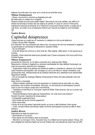 plăceau lucrurile aşa cum erau şi nu vroia să se schimbe ceva.
Mătase franţuzească
- Drace, murmură el, trecîndu-şi degetele prin păr.
De data asta nu vedea nici o scăpare.
Singura soluţie era să pună capăt relaţiei. Renunţa la ceva de calitate, dar altfel ar fi
trebuit să renunţe la modul său de viaţă şi la carieră, în cazul în care ar fi fost prins,
înghesuind articolul de lenjerie al lui Yasmine în buzunarul hainei pentru a scăpa de el
mai tîrziu, se hotărî ca la următoarea întîlnire să îi spună că relaţia lor era încheiată.
255
«MIT.
Sandra Brown
Capitolul doisprezece
Claire potrivea un model pe un manechin în atelierul ei cînd sună telefonul.
- Claire, dă pe CNN. Repede.
Era Yasmine. Nu mai vorbiseră de cîteva zile, mai precis de cînd se certaseră în legătură
cu generoasa ei contribuţie la afacerea lui Jackson Wilde.
- Ce se întîmplă?
- O să afli destul de curînd şi o să-ţi vină rău. Mai repede, altfel pierzi, îi mai spuse ea şi
închise.
Intrigată, Claire deschise televizorul portabil care îi ţinea companie cînd lucra pînă tîrziu.
Fiindcă fusese
Mătase franţuzească
prevenită de Yasmine, nu fu deloc surprinsă să o vadă pe Ariei Wilde.
Reporterul o întreba în legătură cu recenta manifestaţie din faţa Mătăsii franţuzeşti, pe
care ea recunoscu deschis că o instigase.
- Duşmanilor noştri le-ar plăcea să creadă că odată cu moartea lui Jackson am încetat
lupta împotriva pornografiei, dar vă asigur eu că nu am făcut-o. Acest ministeriat, sub
conducerea mea, intenţionează să îşi dubleze eforturile de a desfiinţa orice obscenitate.
Reporterul întrebă:
- De ce vă legaţi de catalogul Mătase franţuzească? Doar sînt alte publicaţii mult mai
expresive.
Ariei zîmbi cu dulceaţă.
- Editorii acestor publicaţii mult mai expresive nu încearcă să se ascundă. Le urăsc
produsele, dar le admir sinceritatea. Cel puţin, nu sînt ipocriţi ca domnişoara Laurent,
care nu are nici măcar curajul de a mă înfrunta.
- Catalogul ei este făcut cu mult gust, doamnă Wilde. Este senzual, dar eu nu prea l-aş
numi obscen.
- Prezintă bărbaţi şi femei gata de împerechere. Ce vreţi ceva mai obscen?
Evident încurcat, reporterul îşi drese glasul.
- Fotografiile sugerează doar...
- Deci sînteţi de acord că sînt sugestive?
- N-am spus asta.
în timp ce el se uita peste însemnări pentru a-i pune o altă întrebare, Ariei spuse:
- Cred. că este foarte semnificativ faptul că firma domnişoarei Laurent se afiă în New
Orleans.
Sandra Brown
Reporterul se legă de acest lucru.
- Semnificativ în ce sens?
• Ariei părea să reconsidere ceea ce spusese.
- Mai bine nu mai spun nimic. Avocatul meu m-a sfătuit să evit acest subiect. Totuşi, mă
simt obligată să subliniez faptul că una din ţintele cele mai atacate de soţul meu se află
 