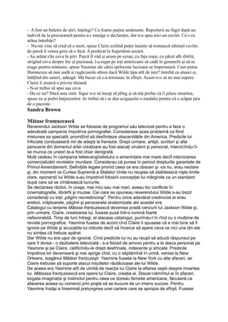 - A fost un buletin de ştiri, înţelegi? Cu foarte puţine amănunte. Reporterii au fugit după un
individ de la procuratură pentru a-i smulge o declaraţie, dar n-a spus nici un cuvînt. Ce-i cu
atîtea întrebări?
- Nu-mi vine să cred că e mort, spuse Claire ezitînd puţin înainte să rostească ultimul cuvînt,
de parcă îi venea greu să o facă. A predicat la Superdom aseară.
- Au arătat cîte ceva la ştiri. Parcă îl văd şi acum pe ecran, cu faţa roşie, cu părul alb zbîrlit,
strigînd ceva despre foc şl pucioasă, l-a rugat pe toţi americanii să cadă în genunchi şi să se
roage pentru mîntuire, spuse Yasmine ale cărei sprîncene lucioase se împreunară. Cum putea
Dumnezeu să mai audă şi rugăciunile altora dacă Wilde ţipa atît de tare? întrebă ea atunci şi,
înălţînd din umeri, adăugă: Mă bucur că s-a terminat, în sfîrşit. Acum n-o să ne mai supere.
Claire îi aruncă o privire tăioasă.
- N-ar trebui să spui aşa ceva.
- De ce nu? Dacă asta simt. Sigur n-o să încep să plîng şi să mă prefac că îi jelesc moartea,
spuse ea şi pufni batjocoritor. Ar trebui să i se dea ucigaşului o medalie pentru că a scăpat ţara
de o pacoste.
Sandra Brown
Mătase franţuzească
Reverendul Jackson Wilde se folosise de programul său televizat pentru a face o
adevărată campanie împotriva pornografiei. Considerase acea problemă ca fiind
misiunea sa specială, promiţînd să desfiinţeze obscenităţile din America. Predicile lui
înfocate conduseseră mii de adepţi la frenezie. Drept urmare, artişti, scriitori şi alte
persoane din domeniul artei creatoare au fost atacaţi virulent şi personal, interzicîndu-!i-
se munca ce uneori le-a fost chiar denigrată.
Mulţi vedeau în campania teleevanghelistului o ameninţare mai mare decît interzicerea
comercializării revistelor murdare. Considerau că punea în pericol drepturile garantate de
Primul Amendament. Definiţiile legale privind ceea ce era obscen şi -ce nu, erau neclare
şi, din moment ce Curtea Supremă a Statelor Unite nu reuşise să stabilească nişte limite
clare, oponenţii lui Wilde s-au împotrivit folosirii concepţiei lui mărginite ca un standard
după care să se cîntărească lucrurile.
Se declarase război, în oraşe, mai mici sau mai mari, aveau loc conflicte în
cinematografie, librărN şi muzee. Cei care se opuneau reverendului Wilde s-au trezit
consideraţi cu toţii „păgîni necredincioşi". Pentru orice adevărat credincios ei erau
ereticii, vrăjitoarele, păgînii şi persoanele anatemizate ale acestei ere.
Catalogul cu lenjerie Mătase franţuzească devenise pradă cenzurii lui Jackson Wilde şi,
prin urmare, Claire, creatoarea lui, fusese pusă într-o lumină foarte
nefavorabilă. Timp de luni întregi, el atacase catalogul, punîndu-l în rînd cu o mulţime de
reviste pornografice. Yasmine fusese de acord cînd Claire îi spusese că e mai bine să îl
ignore pe Wilde şi acuzaţiile lui ridicole decît să încerce să apere ceva ce nici una din ele
nu simţea că trebuie apărat.
Dar Wilde nu era uşor de ignorat. Cînd predicile lui nu au reuşit să aducă răspunsul pe
care îl dorea - o dezbatere televizată - s-a folosit de amvon pentru a le ataca personal pe
Yasmine şi pe Claire, calificîndu-le drept desfrînate, indecente şi stricate. Predicile
împotriva lor deveniseră şi mai aprige cînd, cu o săptămînă în urmă, venise la New
Orleans, leagănul Mătăsii franţuzeşti. Yasmine fusese la New York cu alte afaceri, iar
Claire trebuise să suporte atacul insultelor răutăcioase ale lui Wilde.
De aceea era Yasmine atît de uimită de reacţia lui Claire la aflarea veştii despre moartea
lui. Mătasea franţuzească era opera lui Claire, creaţia ei. Discer-nămîntul ei în afaceri,
bogata imaginaţie şi instinctul pentru ceea ce doreau femeile americane, făcuseră ca
afacerea aceea cu comenzi prin poştă să se bucure de un imens succes. Pentru
Yasmine însăşi a însemnat prelungirea unei cariere care se apropia de sfîrşit. Fusese
 