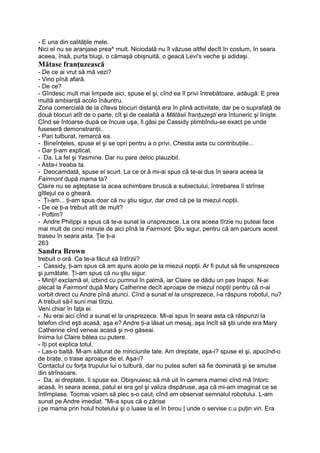 - E una din calităţile mele.
Nici el nu se aranjase prea^ mult. Niciodată nu îl văzuse altfel decît în costum, în seara
aceea, însă, purta blugi, o cămaşă obişnuită, o geacă Levi's veche şi adidaşi.
Mătase franţuzească
- De ce ai vrut să mă vezi?
- Vino pînă afară.
- De ce?
- Gîndesc mult mai limpede aici, spuse el şi, cînd ea îl privi întrebătoare, adăugă: E prea
multă ambianţă acolo înăuntru.
Zona comercială de la cîteva blocuri distanţă era în plină activitate, dar pe o suprafaţă de
două blocuri atît de o parte, cît şi de cealaltă a Mătăsii franţuzeşti era întuneric şi linişte.
Cînd se întoarse după ce încuie uşa, îl găsi pe Cassidy plimbîndu-se exact pe unde
fuseseră demonstranţii.
- Pari tulburat, remarcă ea.
- Bineînţeles, spuse el şi se opri pentru a o privi. Chestia asta cu contribuţiile...
- Dar ţi-am explicat.
- Da. La fel şi Yasmine. Dar nu pare deloc plauzibil.
- Asta-i treaba ta.
- Deocamdată, spuse el scurt. La ce or.ă mi-ai spus că te-ai dus în seara aceea la
Fairmont după mama ta?
Claire nu se aşteptase la acea schimbare bruscă a subiectului, întrebarea îi strînse
gîtlejul ca o gheară.
- Ţi-am... ţi-am spus doar că nu ştiu sigur, dar cred că pe la miezul nopţii.
- De ce ţi-a trebuit atît de mult?
- Poftim?
- Andre Philippi a spus că te-a sunat la unsprezece. La ora aceea tîrzie nu puteai face
mai mult de cinci minute de aici pînă la Fairmont. Ştiu sigur, pentru că am parcurs acest
traseu în seara asta. Ţie ţi-a
263
Sandra Brown
trebuit o oră. Ce te-a făcut să întîrzii?
- Cassidy, ţi-am spus că am ajuns acolo pe la miezul nopţii. Ar fi putut să fie unsprezece
şi jumătate. Ţi-am spus că nu ştiu sigur.
- Minţi! exclamă el, izbind cu pumnul în palmă, iar Claire se dădu un pas înapoi. N-ai
plecat la Fairmont după Mary Catherine decît aproape de miezul nopţii pentru că n-ai
vorbit direct cu Andre pînă atunci. Cînd a sunat el la unsprezece, i-a răspuns robotul, nu?
A trebuit să-l suni mai tîrziu.
Veni chiar în faţa ei.
- Nu erai aici cînd a sunat el la unsprezece. Mi-ai spus în seara asta că răspunzi la
telefon cînd eşti acasă, aşa e? Andre ţi-a lăsat un mesaj, aşa încît să ştii unde era Mary
Catherine cînd veneai acasă şi n-o găseai.
Iniima lui Claire bătea cu putere.
- îţi pot explica totul.
- Las-o baltă. M-am săturat de minciunile tale. Am dreptate, aşa-i? spuse el şi, apucînd-o
de braţe, o trase aproape de el. Aşa-i?
Contactul cu forţa trupului lui o tulbură, dar nu putea suferi să fie dominată şi se smulse
din strînsoare.
- Da, ai dreptate, îi spuse ea. Obişnuiesc să mă uit în camera mamei cînd mă întorc
acasă, în seara aceea, patul ei era gol şi valiza dispăruse, aşa că mi-am imaginat ce se
întîmplase. Tocmai voiam să plec s-o caut, cînd am observat semnalul robotului. L-am
sunat pe Andre imediat. "Mi-a spus că o zărise
j pe mama prin holul hotelului şi o luase la el în birou | unde o servise c.u puţin vin. Era
 