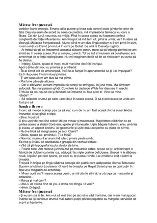 Mătase franţuzească
vorbitor foarte energic. Emana atîta putere şi ţinea sub control toate gîndurile celor de
faţă. Deşi nu eram de acord cu ceea ce predica, mă impresiona farmecul cu care o
făcea. Cei din jurul meu erau ca vrăjiţi. Pînă în seara aceea nu fusesem perfect
conştientă de forţa influenţei lui. Am început să mă tem că, pînă la urmă, va fi în stare să
distrugă Mătasea franţuzească. Atunci cînd m-am dus lîngă podium şi l-am privit în ochi,
m-am simţit ca David privindu-l în ochi pe Goliat. Se uită la Cassidy rugător.
- Ar trebui să ştii ce înseamnă această afacere pentru mine ca să înţelegi perfect ce am
simţit eu în seara aceea. Pur şi simplu, panică. Tot ce mă chinuisem să construiesc era
ameninţat de o forţă copleşitoare. Nu-mi imaginam decît că tot ce ridicasem eu avea să
fie distrus.
- înţeleg, Claire, spuse el încet, mult mai bine decît îţi închipui.
Apoi o ţintui din nou cu privirea şi o întrebă:
- Te-ai simţit atît de ameninţată, încît te-ai furişat în apartamentul lui şi l-ai împuşcat?
Ea îi răspunse întorcîndu-şi privirea:
- Ţi-am spus că m-am dus să mă plimb.
- Mai bine găseşte altceva.
- Dar e adevărat! Aveam impresia că pereţii se strîngeau în jurul meu. Mă simţeam
sufocată. Nu mai puteam gîndi. Cuvintele lui Jackson Wilde îmi răsunau în urechi.
Trebuia să ies, spuse ea şi deodată se întoarse cu faţa spre el. Vino cu mine.
-Unde? J
*
- Să refacem drumul pe care l-am făcut în seara aceea. O să-ţi arăt exact pe unde am
fost şi o să
Sandra Brown
încerc să menţin acelaşi pas ca să vezi cum de nu am fost acasă cînd a sunat Andre.
încruntat, el se gîndi o clipă.
- Bine. încotro?
O ţinu uşor de cot cînd coborî de pe trotuar şi traversară. Majoritatea clădirilor de pe
partea aceea a străzii Conţi erau goale şi întunecate. Uşile băgate înăuntru erau umbrite
şi aveau un aspect sinistru, iar geamurile şi uşile erau acoperite cu plase de sîrmă.
- Nu ţi-e frică să mergi seara pe aici, Claire?
- Deloc, spuse ea, privindu-l. Ţi-e frică?
- Normal, murmură el aruncînd iute o privire peste umăr.
Ea rîse şi îl făcu să ocolească o groapă din vechiul trotuar.
- Văd că ştii topografia locului destul de bine.
- Foarte bine. Am crescut jucîndu-mă pe trotuarele astea, spuse ea şi, arătînd spre o
fabrică de dulciuri cu tente roz, adăugă: fac nişte praline delicioase. Uneori ni le dădeau
nouă, copiilor, pe cele sparte, pe care nu le puteau vinde. La următorul colţ o luăm la
dreapta.
Trecură în linişte pe lîngă clădirea cenuşie din piatră care adăpostise cîndva Tribunalul
Suprem al statului Louisiana. O luară în dreapta pe Royal Street şi ea se opri puţin în
faţa unui magazin de antichităţi.
- M-am oprit aici'în seara aceea pentru a mă uita în vitrină, la o broşa cu marcasite şi
smaralde...
- Marca şi mai cum?
- Uite-o. Al treilea rînd de jos, a dotta din stînga. O vezi?
- Hmm. Drăguţă.
Mătase franţuzească
- Şi eu am zis la fel. Am vrut să mai trec pe aici să o văd mai bine, dar n-am mai apucat.
înainte să îşi continue drumul mai zăbovi puţin privind poşetele cu mărgele, serviciile de
argint şi bijuteriile.
 