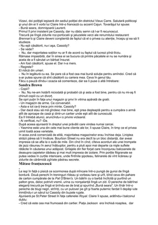 Vizavi, doi poliţişti ieşiseră din sediul poliţiei din districtul Vieux Carre. Salutară politicoşi
şi unul din ei îi vorbi lui Claire într-o franceză cu accent Cajun. Tovarăşul lui spuse:
- Bună seara, domnişoară Laurent.
Primul îl privi insistent pe Cassidy, dar nu dădu semn că l-ar fi recunoscut.
Trecură pe lîngă zidurile roz-portocalii şi jaluzelele verzi ale renumitului restaurant
Brennan's şi Claire deveni conştientă de faptul că el o privea cu atenţie, începu şi ea să îl
studieze.
- Nu eşti căsătorit, nu-i aşa, Cassidy?
- Se vede?
- Nu, dar majoritatea soţiilor nu ar fi de acord cu faptul că lucrezi pînă tîrziu.
Rămase impasibilă, dar în sinea ei se bucura că printre păcatele ei nu se număra şi
acela de a fi sărutat un bărbat însurat.
- Am fost căsătorit, spuse el. Dar n-a mers.
- Regrete?
El ridică din umeri.
- Nu în legătură cu ea. Se pare că a fost cea mai bună soluţie pentru amîndoi. Cred că
s-ar putea spune că sînt căsătorit cu cariera mea. Ceva în genul tău.
Făcu o.pauză dîndu-i ocazia să comenteze, dar ea îi puse o altă întrebare:
Sandra Brown
- Copii?
- Nu. Nu ne-am hotărît niciodată şi probabil că şi asta a fost bine, pentru că nu mi-aş fi
chinuit copiii cu un divorţ.
Se opri puţin în faţa unui magazin şi privi în vitrina apărată de gratii.
- Un magazin de arme. Ce convenabil.
- Asta e tot ce-ţi trece prin minte, Cassidy?
- Dar dacă stau să mă gîndesc mai bine, eşti prea deşteaptă pentru a cumpăra o armă
atît de aproape de casă şi dintr-un cartier unde eşti atît de cunoscută.
Ea îl întrebă atunci, aruncîndu-i o privire vicleană:
- Ai verificat, nu? -Da.
După aceea ajunseră în dreptul unei prăvălii care vindea numai cercei.
- Yasmine este una din cele mai bune cliente ale lor, îi spuse Claire, în timp ce el privea
uimit toată acea varietate.
în acea zonă comercială de elită, majoritatea magazinelor erau închise deja. Liniştea
străzii părea să îi învăluie. Bourbon Street nu era decît la un bloc distanţă, dar aveai
impresia că se afla la o sută de mile. Din cînd în cînd, cîteva acorduri ale unei trompete
de jazz răsunau în aerul înăbuşitor, pentru a pluti apoi mai departe ca nişte suflete
rătăcite în căutarea unui adăpost. Grilajele din fier forjat care înconjurau balcoanele de
deasupra capetelor dădeau şi mai mult impresia de izolare. Prin porţile filigranate se
putea vedea în curţile interioare, unde fîntînile şipoteau, felinarele de vînt licăreau şi
zidurile de cărămidă zgîriate păstrau secrete.
Mătase franţuzească
„
Le ieşi în faţă o pisică ce scormonea după mîncare într-o pungă de gunoi de lîngă
bordură. Două perechi în treninguri rîdeau şi vorbeau tare şi urît, bînd ceva din pahare
de carton cumpărate de la Pat O'Brien's. Un bătrîn cu o barbă încîlcită şi purtînd un
palton gros, deloc potrivit vremii, urina cu nonşalanţă lîngă un zid. O pereche de bătrînei
eleganţi trecură pe lîngă ei ţinîndu-se de braţ şi spunînd „Bună seara". Un tînăr într-o
pereche de blugi negri, strîmţi, cu un pulover pe gît şi foarte puternic fardat îi depăşi iute
trimiţîndu-i un sărut lui Cassidy din buzele rujate.
Ajunseră pe St.Peter Street în faţa cafenelei Royal. Claire îi spuse, arătîndu-i balconul
dublu:
- Cred că este cea mai frumoasă din cartier. Piaţa Jackson era închisă noaptea, dar
 