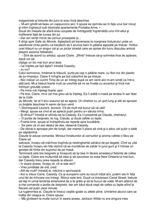 magazinele şi birturile din jurul ei erau încă deschise.
- M-arn gîndit să beau un cappuccino aici, îi spuse ea oprindu-se în faţa unui bar micuţ
şi intim înghesuit sub istoricele apartamente Portalba Arms. •
Două din mesele de afară erau ocupate de îndrăgostiţi îngrămădiţi unui într-altul şi
indiferenţi faţă de lumea din jur.
- Dar am simţit miros de cornuri proaspete şi...
îl dirija spre Gafe du Monde. Aşteptară să traverseze la marginea trotuarului unde un
saxofonist cînta pentru ca trecătorii să îi arunce bani în pălăria aşezată pe trotuar. Vizitiul
unei trăsuri cu un singur cal şi un pictor stradal care se oprise din lucru discutau amical
despre sezonul fotbalistic.
' - Sînt de acord cu artistul, spuse Claire. „Sfinţii" trebuie să-şi schimbe linia de apărare,
dacă vor să
cîştige un loc mai bun anul ăsta.
- l-ai înţeles pe tipii ăştia? întrebă Cassidy.
- Ju nu?
Calul somnoros, înhămat la trăsură, purta pe cap o pălărie mare, cu flori roz din plastic
de jur-împrejur. Claire îl mîngîie pe bot coborînd de pe trotuar.
- Nici măcar un cuvînt Timp de un an întreg după ce am venit aici m-am simţit ca într-o
altă ţară. Mi-a trebuit foarte mult ca urechile să mi se înveţe cu accentul şi încă mai
întîmpin greutăţi uneori.
- Pe mine mă înţelegi foarte uşor.
- Pe tine, Claire, mi-e cel mai greu să te înţeleg. Ea îi arătă o masă pe terasa în aer liber
de la Cafe
du Monde, iar el îi ţinu scaunul să se aşeze. Un chelner cu un şorţ lung şi alb se apropie
cu braţele deschise în semn de bun venit.
"- Domnişoară Laurent, bonsoir. Cît de mult mă bucur să vă văd!
- Mergi, spuse ea cînd el se aplecă puţin pentru a-i săruta mîna.
- Şi dînsul? întrebă el uitîndu-se la Cassidy. Ea i-l prezentă pe Claude, chelnerul.
- O porţie de beignets, te rog, Claude, şi două cafele cu lapte.
- Foarte bine, spuse el îndreptîndu-se repede spre bucătărie.
- Se pare că vii aici destul de des, observă Cassidy.
- De obicei e aproape plin de turişti, dar mamei îi place să vină şi o aduc cel puţin o dată
pe săptămînă.
Claude le aduse comanda. Mirosul înnebunitor al cornurilor şi aroma cafelei o făcu pe
Claire să
saliveze, începu să mănînce lingîndu-şi nestingherită zahărul de pe degete. Cînd se uită
la Cassidy începu să rîdă văzînd că se murdărise de zahăr în jurul gurii şi îi întinse un
şeveţel de hîrtie din suportul de pe masă.
Terminară cele trei beignets şi începură să îşi bea în tăcere amestecul fiebinte de cafea
cu lapte. Claire era mulţumită să stea şi să savureze ce avea New Orleans-ul mai bun,
dar Cassidy trecu prea repede la afaceri.
- în seara aceea, începu el, cît ai stat aici?
- Vreo jumătate de oră, cred.
- Atît de mult? întrebă el, ridicînd o sprinceană.
- Aici e Vieux Carre, Cassidy. Ca şi europenii care au locuit iniţial aici, putem sta în faţa
unui fel de mîncare ore întregi. Ritmul este lent. După ce traversezi Canal Street, trebuie
să laşi în urmă tendinţa americană de a te grăbi şi să te bucuri de viaţă. M-am abţinut de
a mai comanda o porţie de beignets, dar am băut două ceşti de cafea cu lapte stînd la
fiecare cel puţin zece minute.
La rugămintea ei, Claude le înlocui ceştile goale cu altele pline. Urmărind aburul care se
înălţa din ceaşca ei, Claire spuse:
- Mă gîndeam la multe lucruri în seara aceea. Jackson Wilde nu era singura mea
 